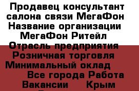 Продавец-консультант салона связи МегаФон › Название организации ­ МегаФон Ритейл › Отрасль предприятия ­ Розничная торговля › Минимальный оклад ­ 20 000 - Все города Работа » Вакансии   . Крым,Бахчисарай